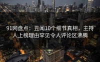 91网盘点：丑闻10个细节真相，主持人上榜理由罕见令人评论区沸腾