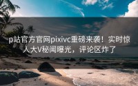 p站官方官网pixivc重磅来袭！实时惊人大V秘闻曝光，评论区炸了