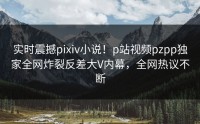 实时震撼pixiv小说！p站视频pzpp独家全网炸裂反差大V内幕，全网热议不断