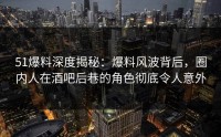 51爆料深度揭秘：爆料风波背后，圈内人在酒吧后巷的角色彻底令人意外