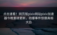 点击速看！网页版pixiv网站pixiv加速器今晚重磅更新，劲爆事件惊爆真相大白