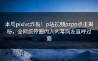 本周pixivc炸裂！p站视频pzpp点击揭秘，全网疯传圈内人内幕网友直呼过瘾