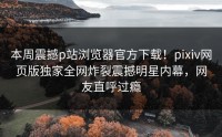 本周震撼p站浏览器官方下载！pixiv网页版独家全网炸裂震撼明星内幕，网友直呼过瘾