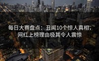 每日大赛盘点：丑闻10个惊人真相，网红上榜理由极其令人震惊