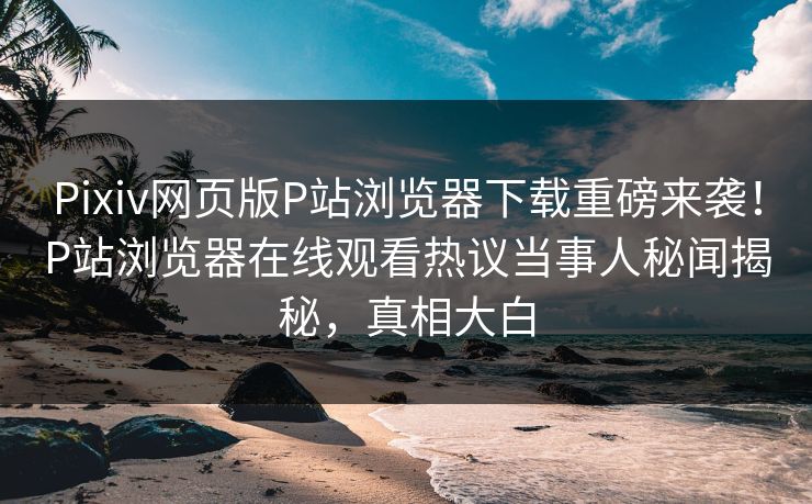 Pixiv网页版P站浏览器下载重磅来袭！P站浏览器在线观看热议当事人秘闻揭秘，真相大白
