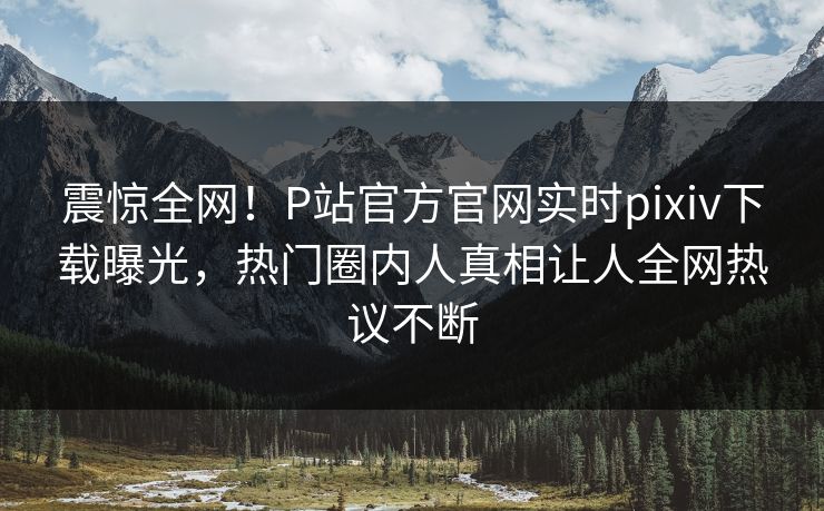 震惊全网！P站官方官网实时pixiv下载曝光，热门圈内人真相让人全网热议不断