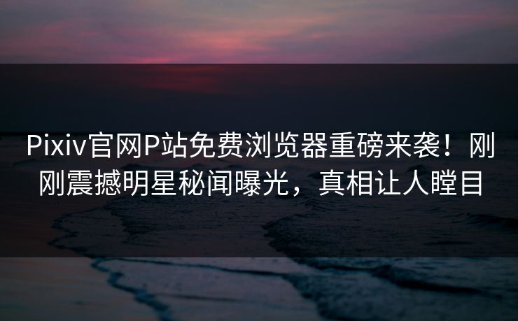 Pixiv官网P站免费浏览器重磅来袭！刚刚震撼明星秘闻曝光，真相让人瞠目
