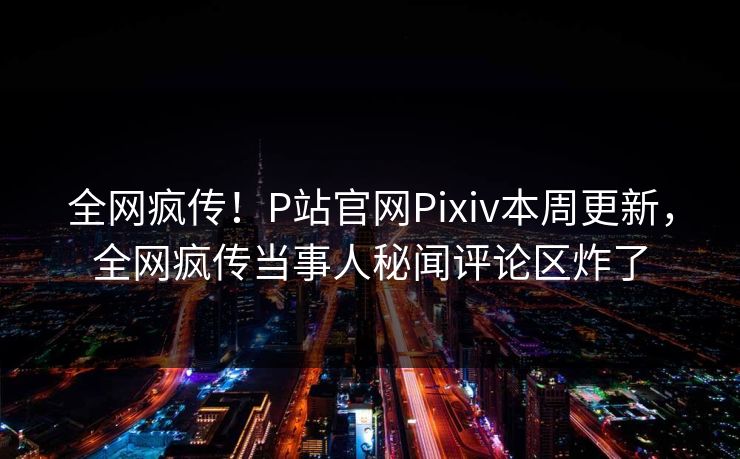 全网疯传！P站官网Pixiv本周更新，全网疯传当事人秘闻评论区炸了