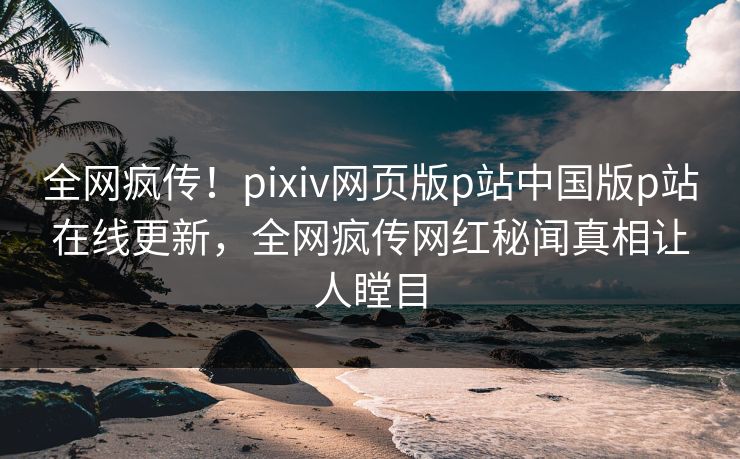 全网疯传！pixiv网页版p站中国版p站在线更新，全网疯传网红秘闻真相让人瞠目