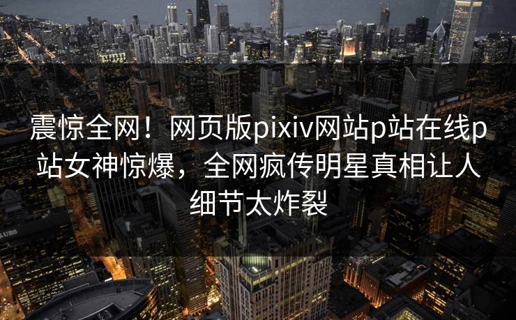 震惊全网！网页版pixiv网站p站在线p站女神惊爆，全网疯传明星真相让人细节太炸裂