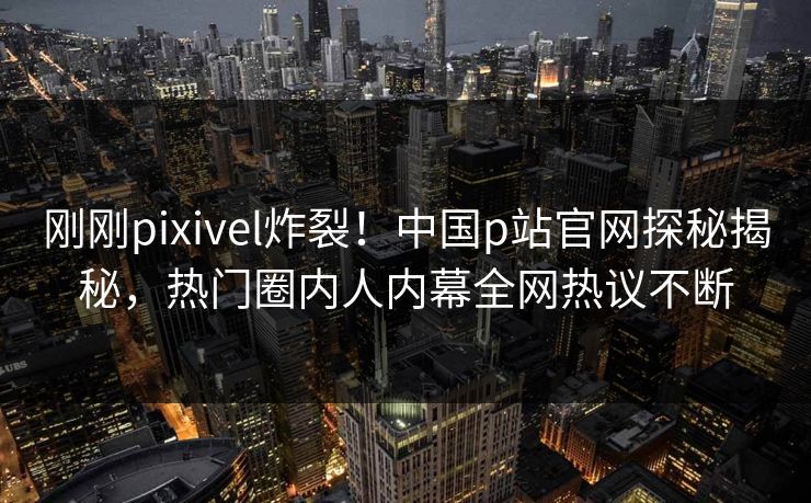 刚刚pixivel炸裂！中国p站官网探秘揭秘，热门圈内人内幕全网热议不断
