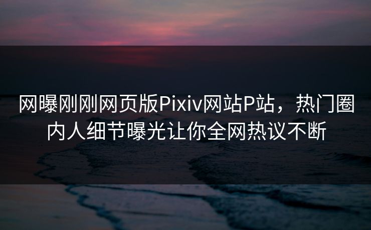 网曝刚刚网页版Pixiv网站P站，热门圈内人细节曝光让你全网热议不断