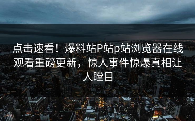点击速看！爆料站P站p站浏览器在线观看重磅更新，惊人事件惊爆真相让人瞠目
