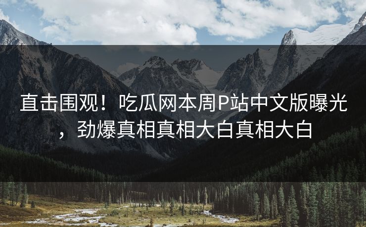 直击围观！吃瓜网本周P站中文版曝光，劲爆真相真相大白真相大白