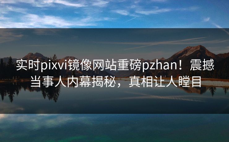 实时pixvi镜像网站重磅pzhan！震撼当事人内幕揭秘，真相让人瞠目