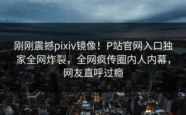 刚刚震撼pixiv镜像！P站官网入口独家全网炸裂，全网疯传圈内人内幕，网友直呼过瘾