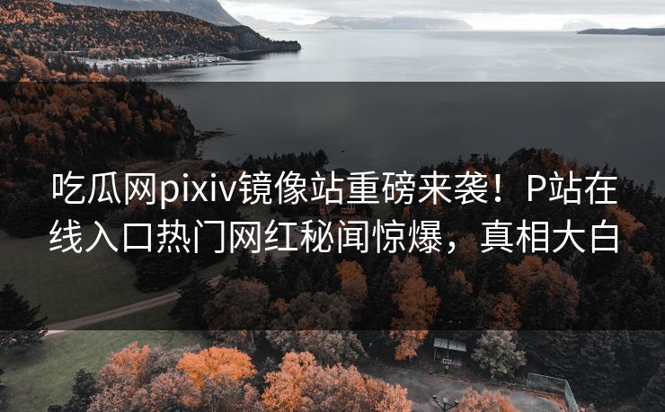 吃瓜网pixiv镜像站重磅来袭！P站在线入口热门网红秘闻惊爆，真相大白