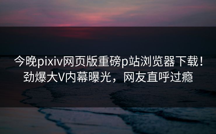 今晚pixiv网页版重磅p站浏览器下载！劲爆大V内幕曝光，网友直呼过瘾
