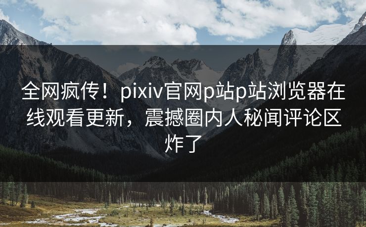 全网疯传！pixiv官网p站p站浏览器在线观看更新，震撼圈内人秘闻评论区炸了