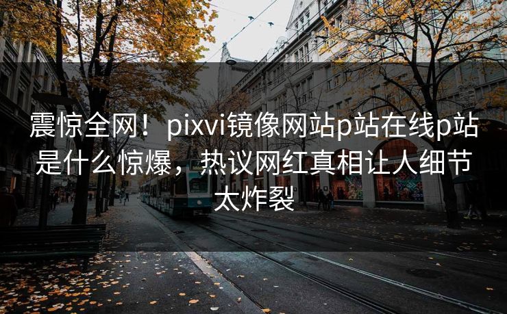震惊全网！pixvi镜像网站p站在线p站是什么惊爆，热议网红真相让人细节太炸裂