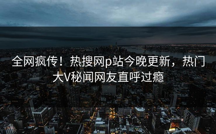 全网疯传！热搜网p站今晚更新，热门大V秘闻网友直呼过瘾
