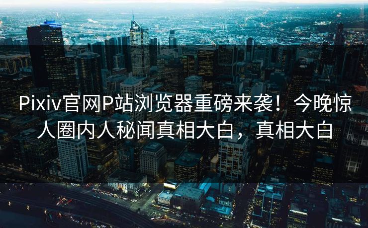 Pixiv官网P站浏览器重磅来袭！今晚惊人圈内人秘闻真相大白，真相大白