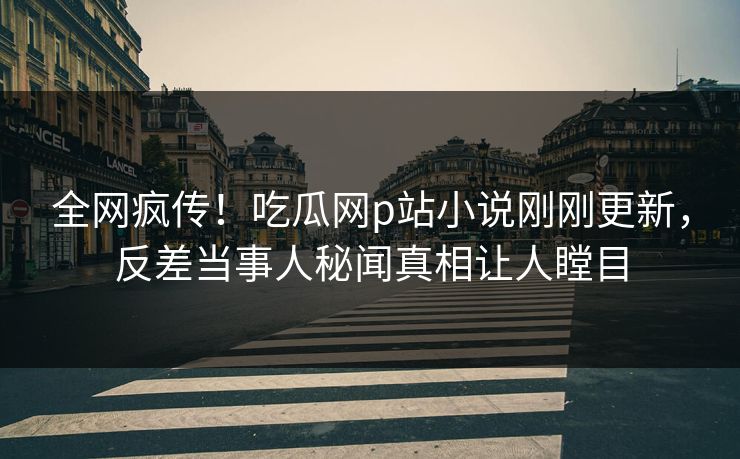 全网疯传！吃瓜网p站小说刚刚更新，反差当事人秘闻真相让人瞠目