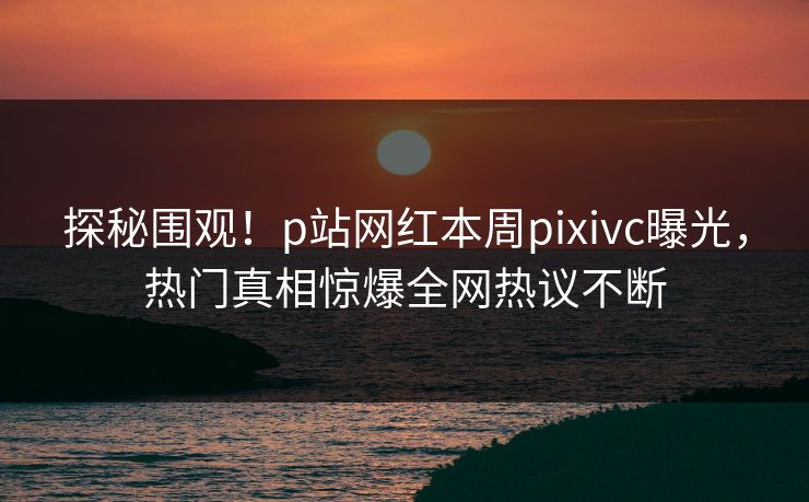 探秘围观！p站网红本周pixivc曝光，热门真相惊爆全网热议不断