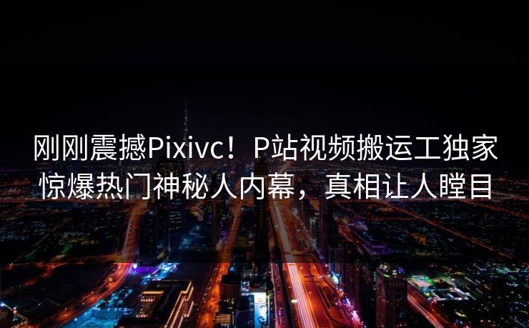 刚刚震撼Pixivc！P站视频搬运工独家惊爆热门神秘人内幕，真相让人瞠目