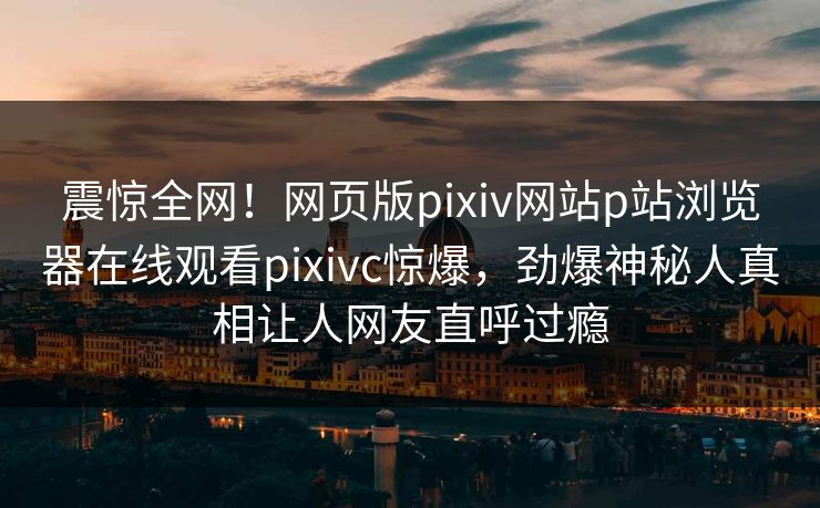 震惊全网！网页版pixiv网站p站浏览器在线观看pixivc惊爆，劲爆神秘人真相让人网友直呼过瘾