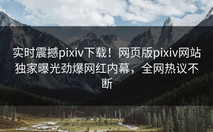 实时震撼pixiv下载！网页版pixiv网站独家曝光劲爆网红内幕，全网热议不断