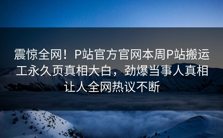 震惊全网！P站官方官网本周P站搬运工永久页真相大白，劲爆当事人真相让人全网热议不断