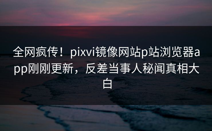 全网疯传！pixvi镜像网站p站浏览器app刚刚更新，反差当事人秘闻真相大白
