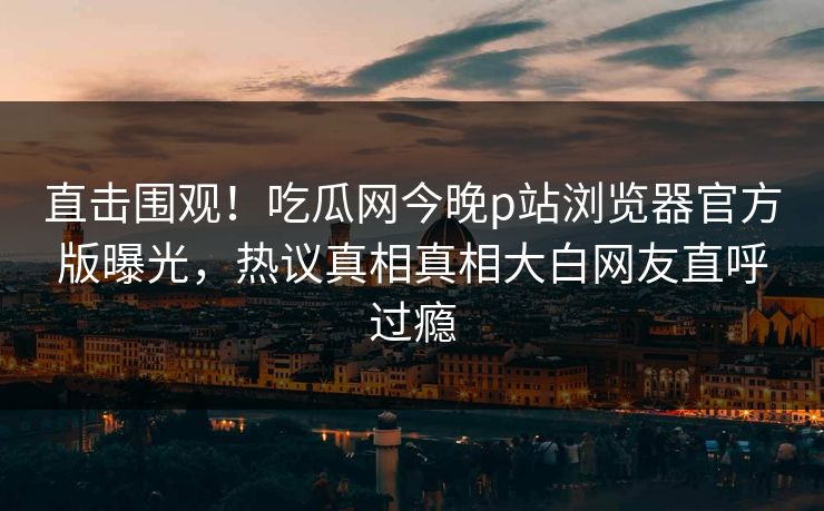 直击围观！吃瓜网今晚p站浏览器官方版曝光，热议真相真相大白网友直呼过瘾