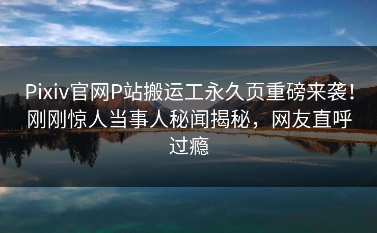 Pixiv官网P站搬运工永久页重磅来袭！刚刚惊人当事人秘闻揭秘，网友直呼过瘾