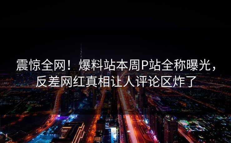 震惊全网！爆料站本周P站全称曝光，反差网红真相让人评论区炸了