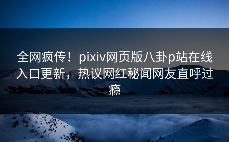 全网疯传！pixiv网页版八卦p站在线入口更新，热议网红秘闻网友直呼过瘾
