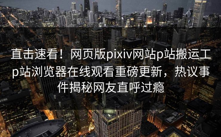 直击速看！网页版pixiv网站p站搬运工p站浏览器在线观看重磅更新，热议事件揭秘网友直呼过瘾