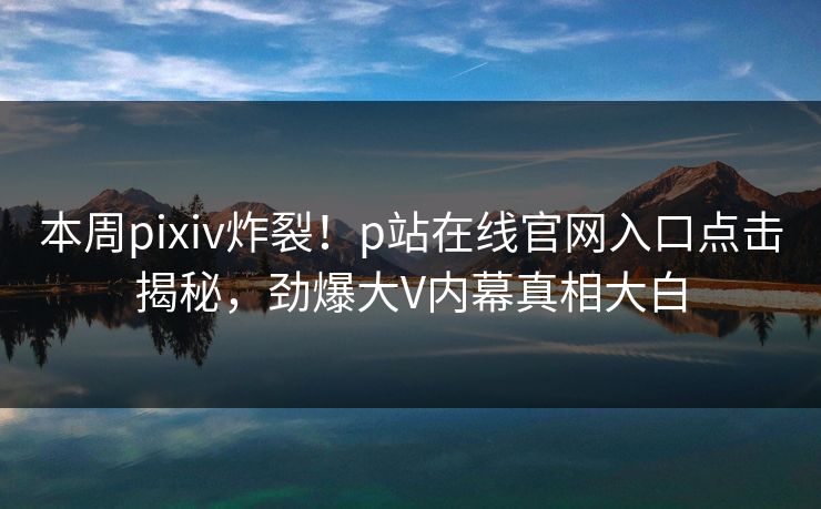 本周pixiv炸裂！p站在线官网入口点击揭秘，劲爆大V内幕真相大白