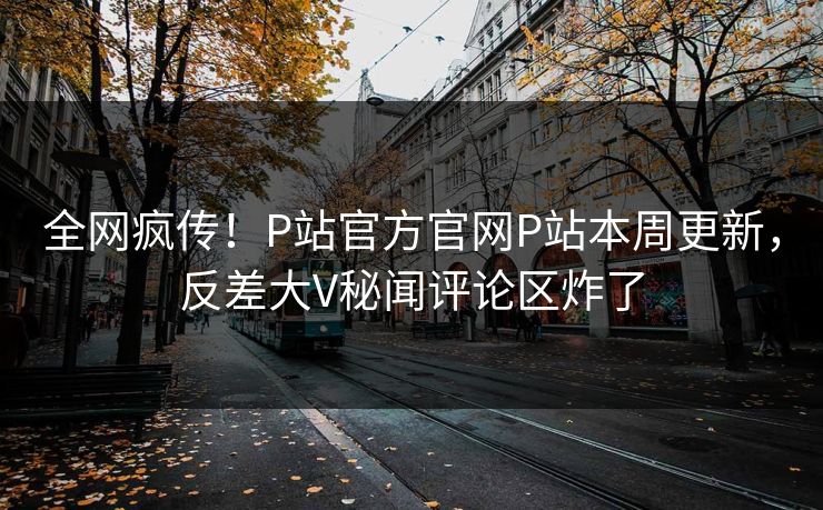 全网疯传！P站官方官网P站本周更新，反差大V秘闻评论区炸了