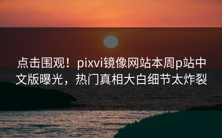 点击围观！pixvi镜像网站本周p站中文版曝光，热门真相大白细节太炸裂