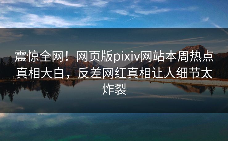 震惊全网！网页版pixiv网站本周热点真相大白，反差网红真相让人细节太炸裂