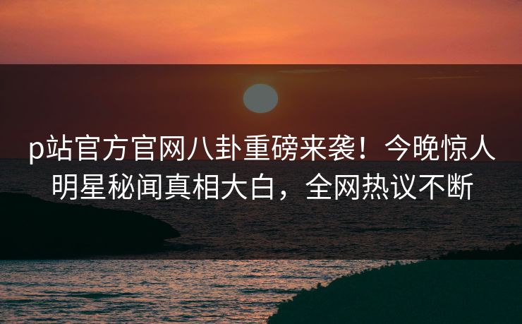 p站官方官网八卦重磅来袭！今晚惊人明星秘闻真相大白，全网热议不断