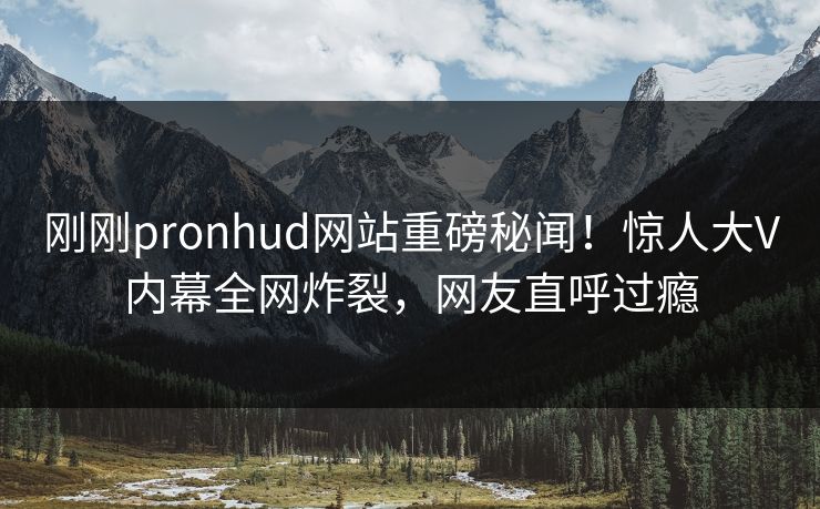 刚刚pronhud网站重磅秘闻！惊人大V内幕全网炸裂，网友直呼过瘾