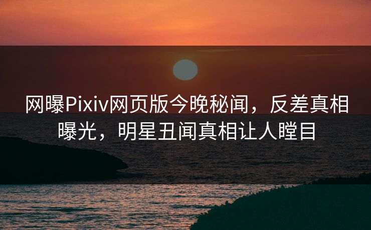 网曝Pixiv网页版今晚秘闻，反差真相曝光，明星丑闻真相让人瞠目