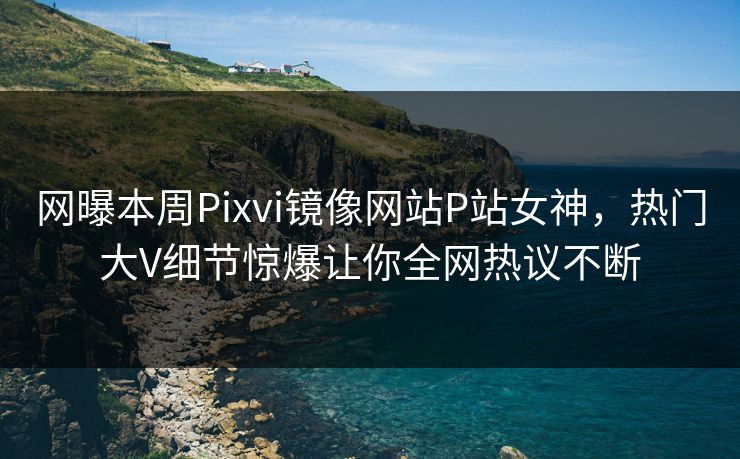 网曝本周Pixvi镜像网站P站女神，热门大V细节惊爆让你全网热议不断