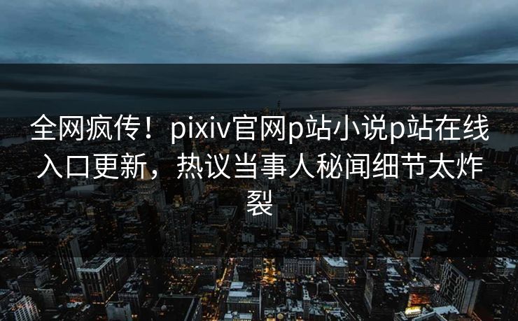 全网疯传！pixiv官网p站小说p站在线入口更新，热议当事人秘闻细节太炸裂