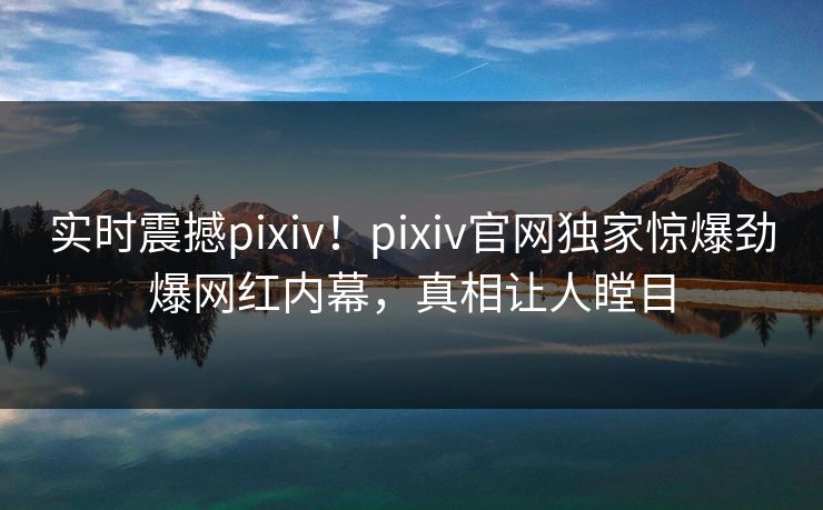 实时震撼pixiv！pixiv官网独家惊爆劲爆网红内幕，真相让人瞠目