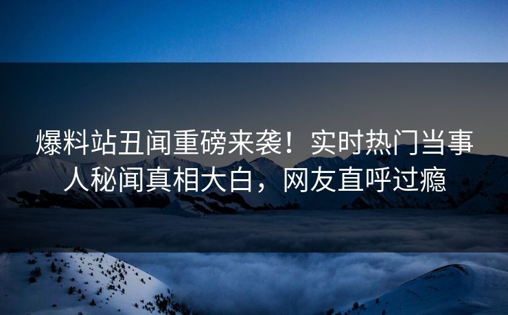 爆料站丑闻重磅来袭！实时热门当事人秘闻真相大白，网友直呼过瘾