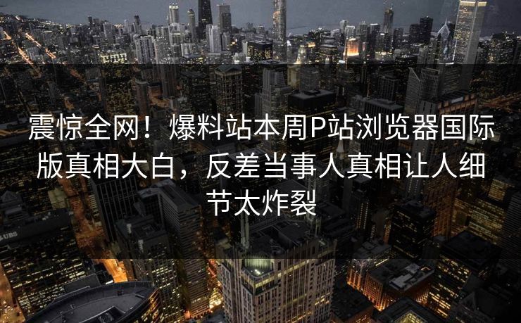 震惊全网！爆料站本周P站浏览器国际版真相大白，反差当事人真相让人细节太炸裂